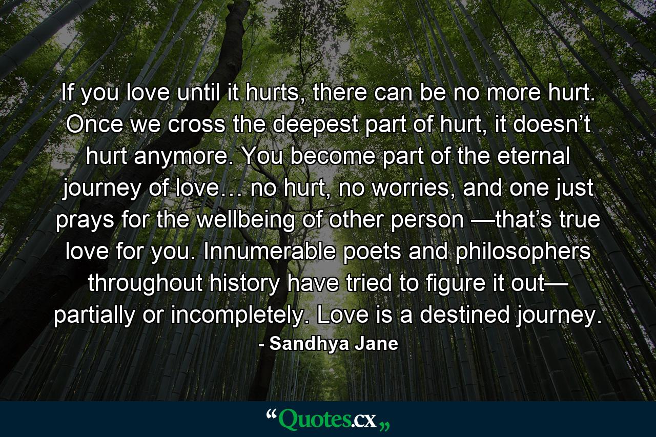 If you love until it hurts, there can be no more hurt. Once we cross the deepest part of hurt, it doesn’t hurt anymore. You become part of the eternal journey of love… no hurt, no worries, and one just prays for the wellbeing of other person —that’s true love for you. Innumerable poets and philosophers throughout history have tried to figure it out— partially or incompletely. Love is a destined journey. - Quote by Sandhya Jane