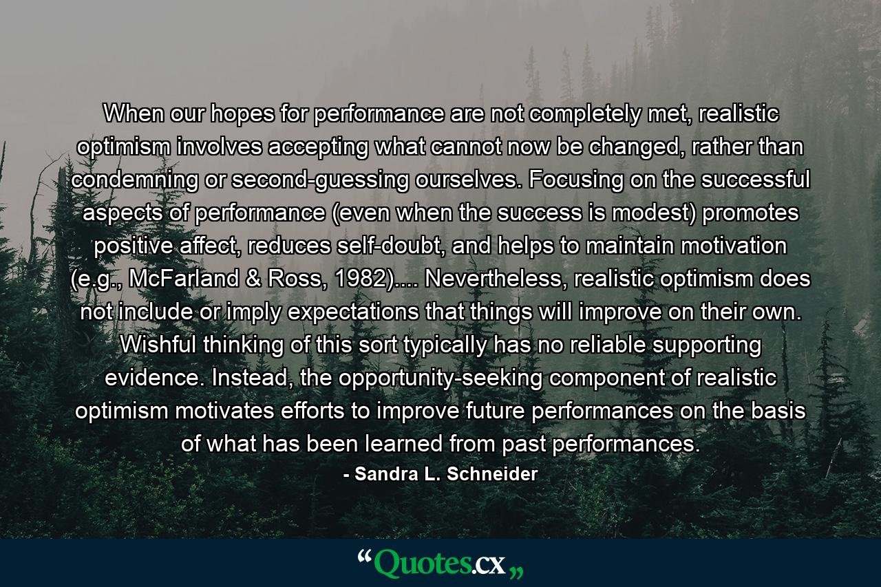 When our hopes for performance are not completely met, realistic optimism involves accepting what cannot now be changed, rather than condemning or second-guessing ourselves. Focusing on the successful aspects of performance (even when the success is modest) promotes positive affect, reduces self-doubt, and helps to maintain motivation (e.g., McFarland & Ross, 1982).... Nevertheless, realistic optimism does not include or imply expectations that things will improve on their own. Wishful thinking of this sort typically has no reliable supporting evidence. Instead, the opportunity-seeking component of realistic optimism motivates efforts to improve future performances on the basis of what has been learned from past performances. - Quote by Sandra L. Schneider