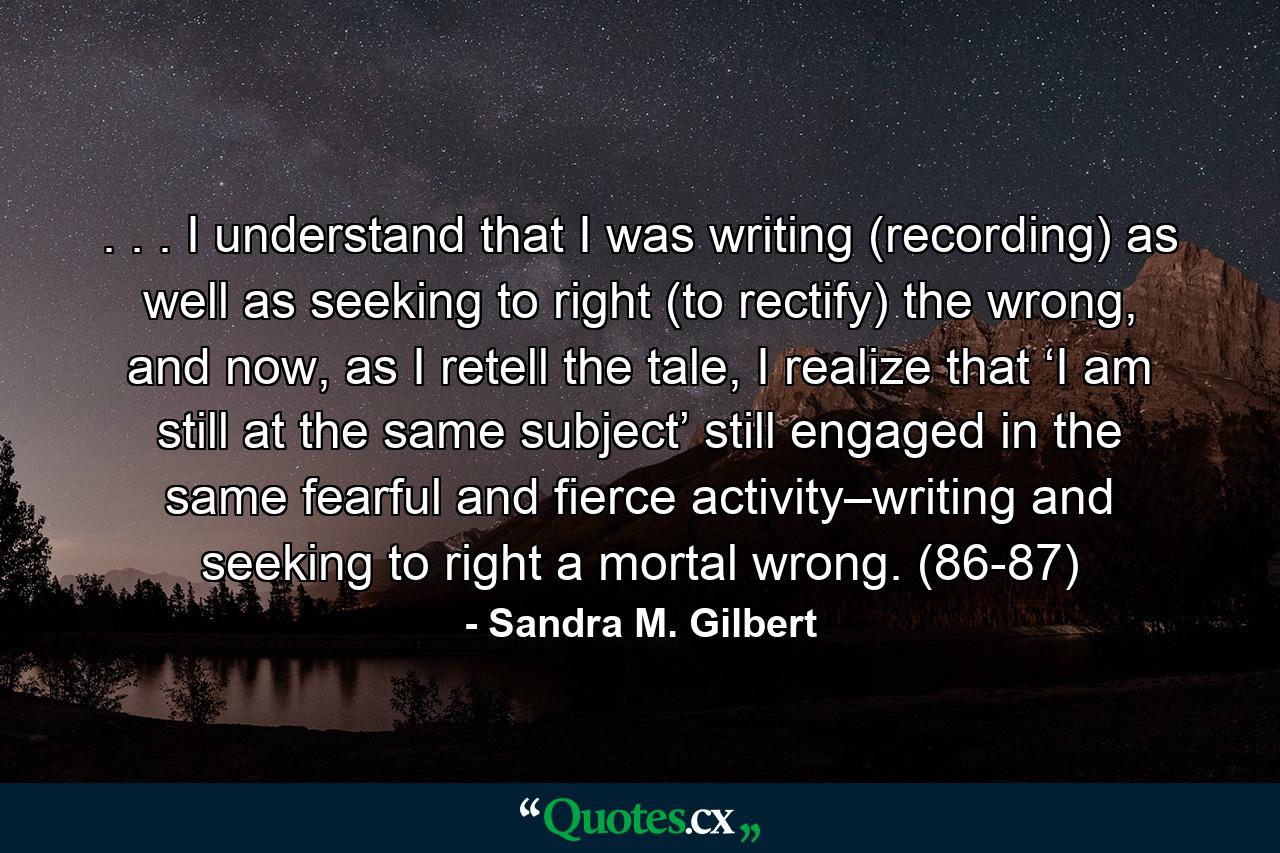 . . . I understand that I was writing (recording) as well as seeking to right (to rectify) the wrong, and now, as I retell the tale, I realize that ‘I am still at the same subject’ still engaged in the same fearful and fierce activity–writing and seeking to right a mortal wrong. (86-87) - Quote by Sandra M. Gilbert