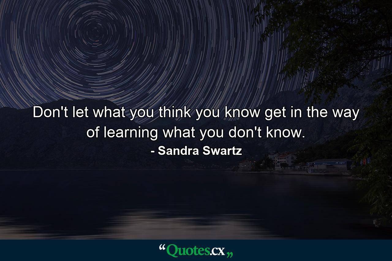 Don't let what you think you know get in the way of learning what you don't know. - Quote by Sandra Swartz