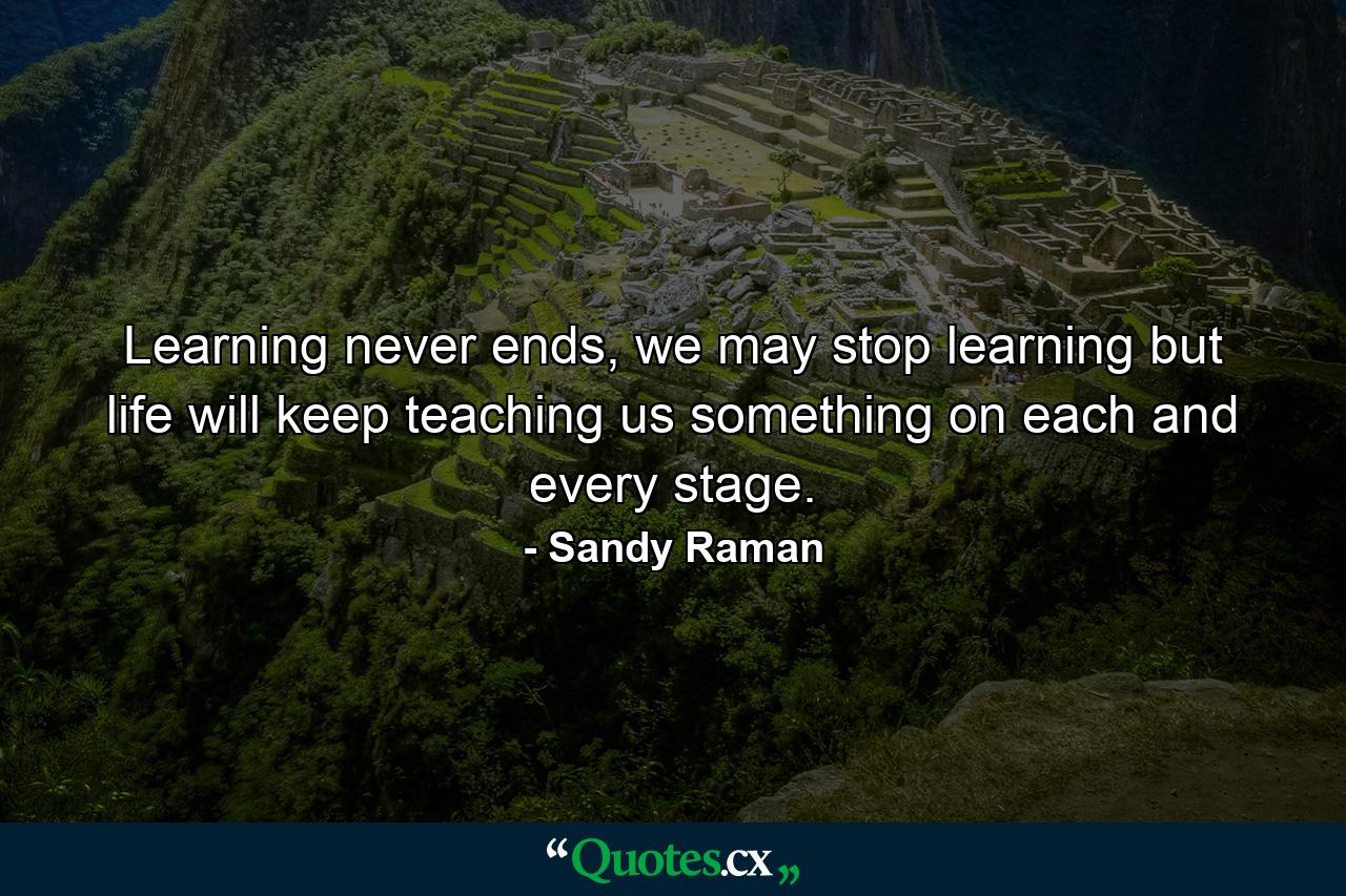 Learning never ends, we may stop learning but life will keep teaching us something on each and every stage. - Quote by Sandy Raman