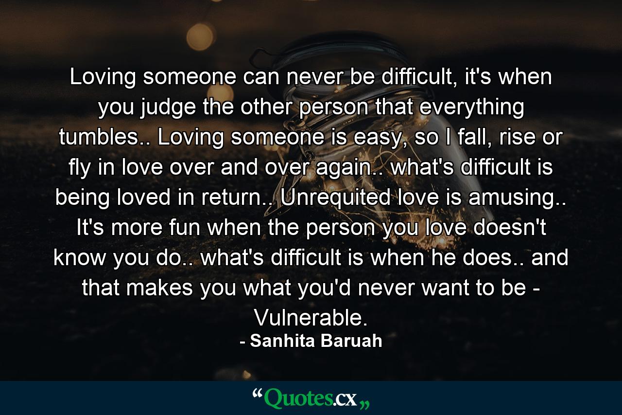 Loving someone can never be difficult, it's when you judge the other person that everything tumbles.. Loving someone is easy, so I fall, rise or fly in love over and over again.. what's difficult is being loved in return.. Unrequited love is amusing.. It's more fun when the person you love doesn't know you do.. what's difficult is when he does.. and that makes you what you'd never want to be - Vulnerable. - Quote by Sanhita Baruah