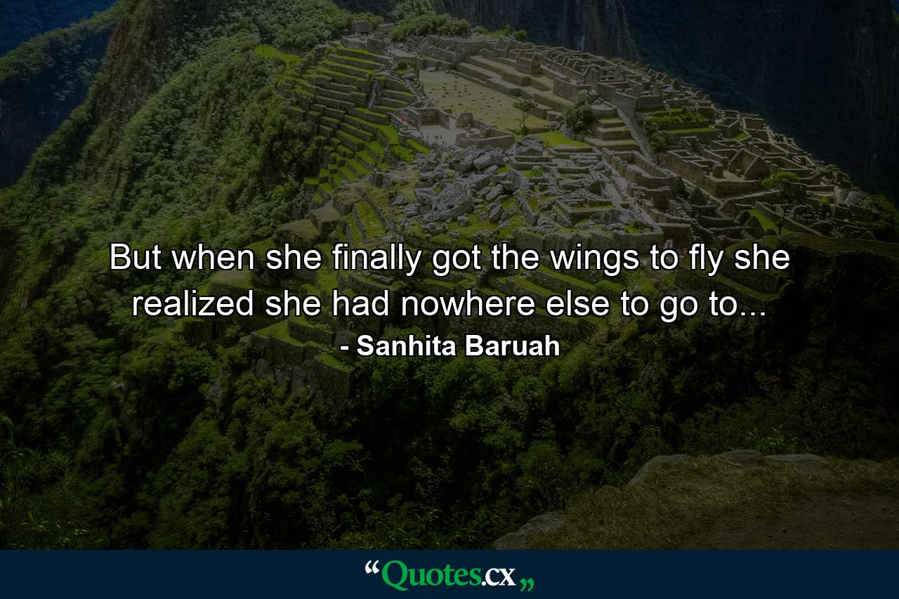 But when she finally got the wings to fly she realized she had nowhere else to go to... - Quote by Sanhita Baruah