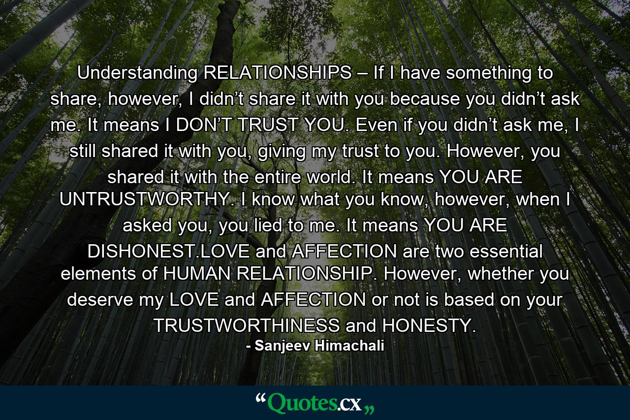 Understanding RELATIONSHIPS – If I have something to share, however, I didn’t share it with you because you didn’t ask me. It means I DON’T TRUST YOU. Even if you didn’t ask me, I still shared it with you, giving my trust to you. However, you shared it with the entire world. It means YOU ARE UNTRUSTWORTHY. I know what you know, however, when I asked you, you lied to me. It means YOU ARE DISHONEST.LOVE and AFFECTION are two essential elements of HUMAN RELATIONSHIP. However, whether you deserve my LOVE and AFFECTION or not is based on your TRUSTWORTHINESS and HONESTY. - Quote by Sanjeev Himachali