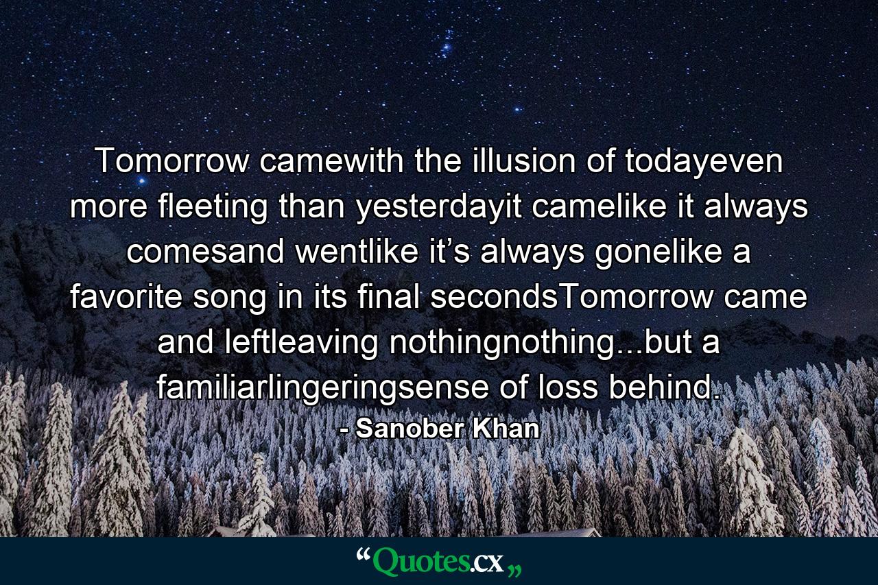 Tomorrow camewith the illusion of todayeven more fleeting than yesterdayit camelike it always comesand wentlike it’s always gonelike a favorite song in its final secondsTomorrow came and leftleaving nothingnothing...but a familiarlingeringsense of loss behind. - Quote by Sanober Khan