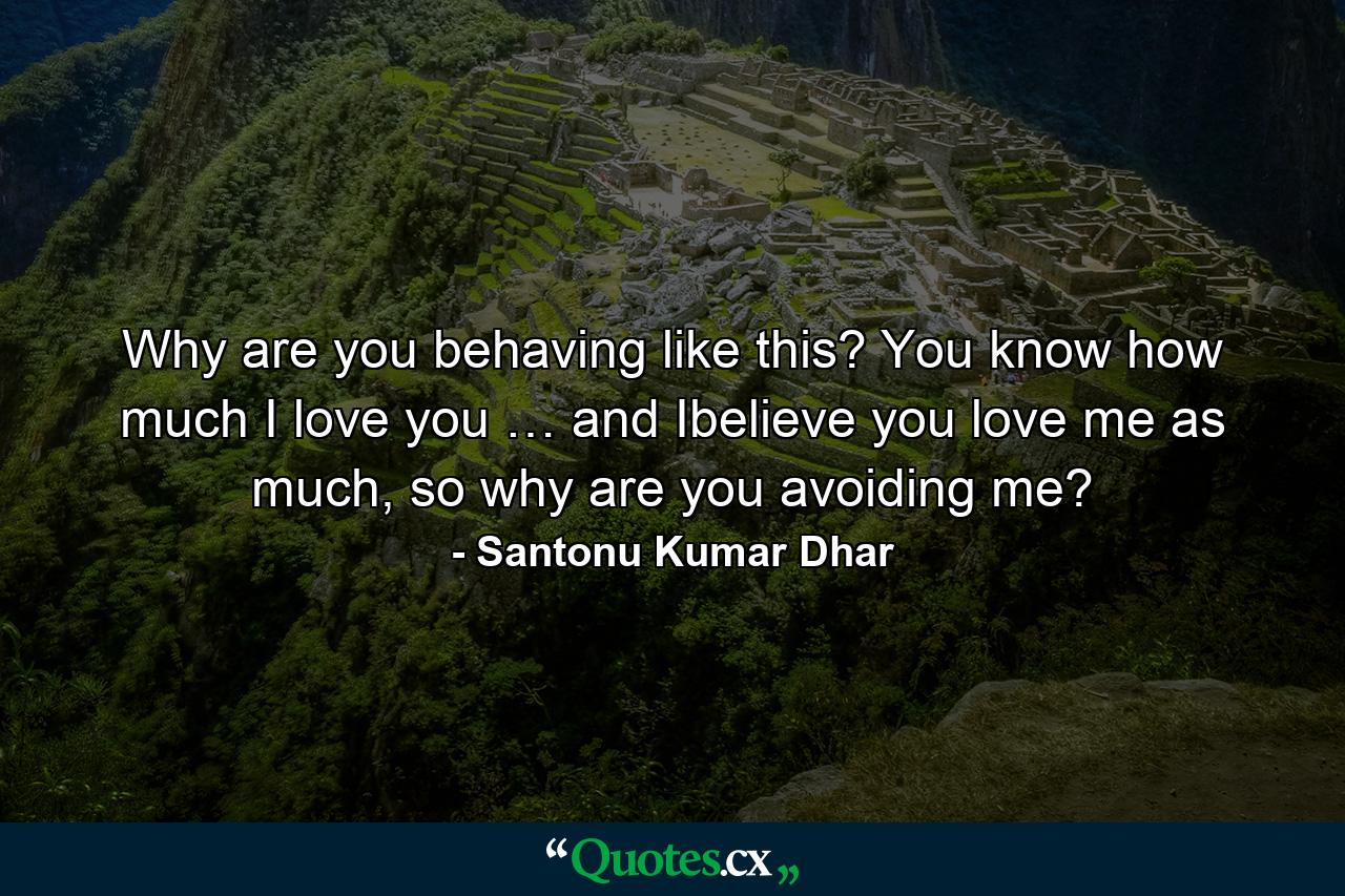 Why are you behaving like this? You know how much I love you … and Ibelieve you love me as much, so why are you avoiding me? - Quote by Santonu Kumar Dhar