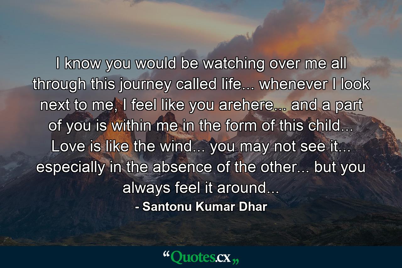 I know you would be watching over me all through this journey called life... whenever I look next to me, I feel like you arehere... and a part of you is within me in the form of this child... Love is like the wind... you may not see it... especially in the absence of the other... but you always feel it around... - Quote by Santonu Kumar Dhar