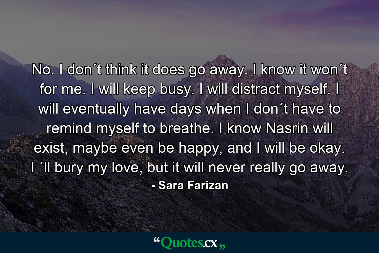 No. I don´t think it does go away. I know it won´t for me. I will keep busy. I will distract myself. I will eventually have days when I don´t have to remind myself to breathe. I know Nasrin will exist, maybe even be happy, and I will be okay. I ´ll bury my love, but it will never really go away. - Quote by Sara Farizan