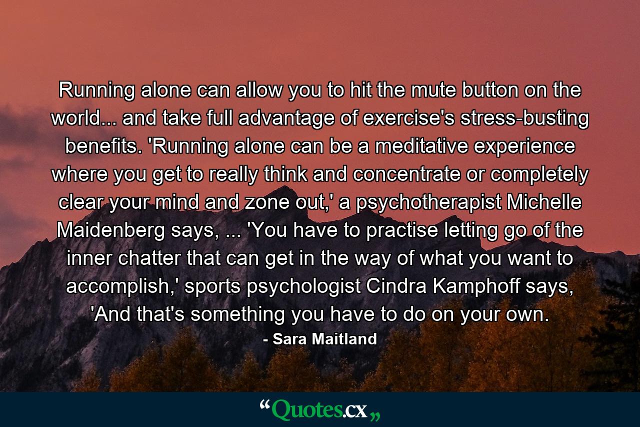 Running alone can allow you to hit the mute button on the world... and take full advantage of exercise's stress-busting benefits. 'Running alone can be a meditative experience where you get to really think and concentrate or completely clear your mind and zone out,' a psychotherapist Michelle Maidenberg says, ... 'You have to practise letting go of the inner chatter that can get in the way of what you want to accomplish,' sports psychologist Cindra Kamphoff says, 'And that's something you have to do on your own. - Quote by Sara Maitland