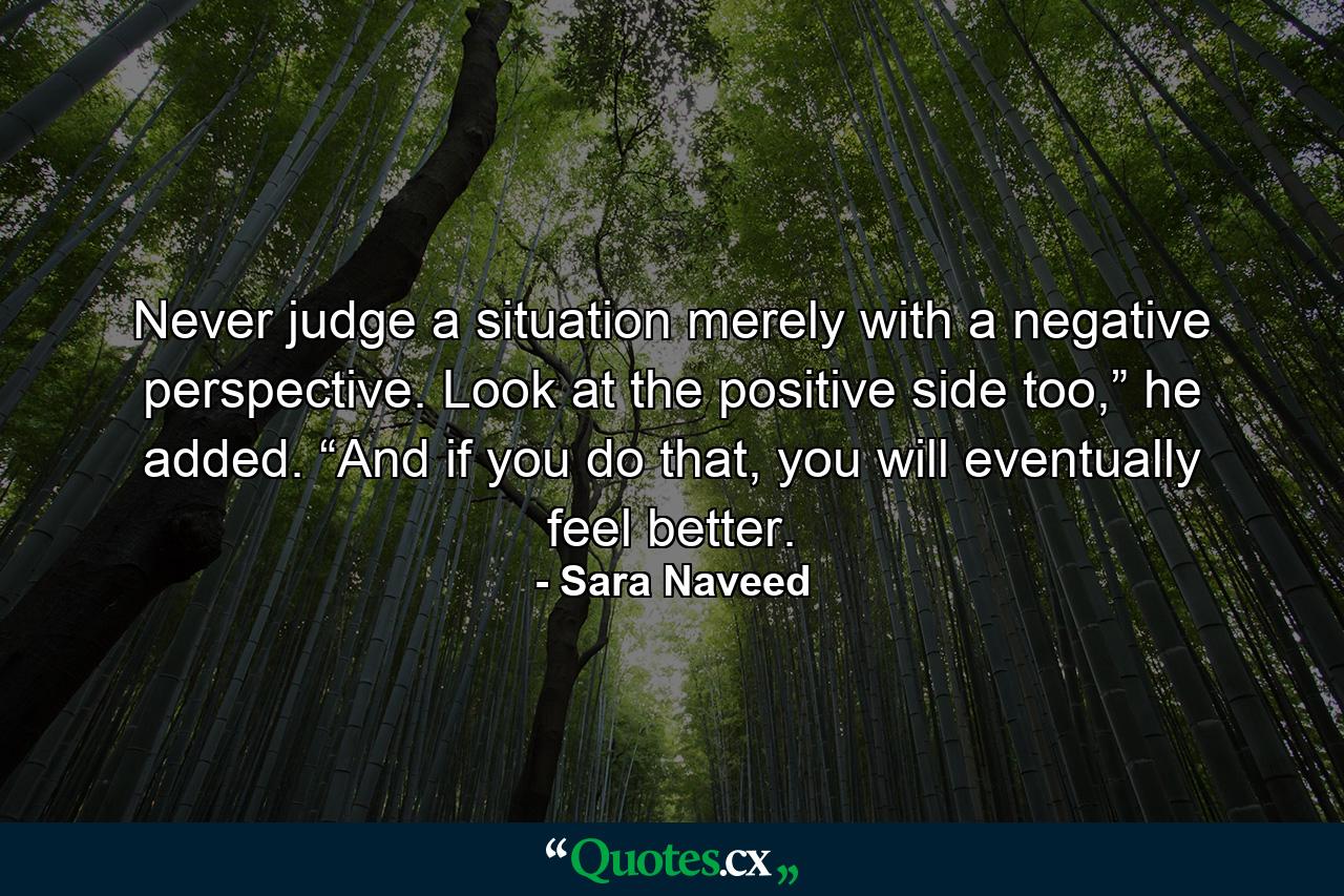 Never judge a situation merely with a negative perspective. Look at the positive side too,” he added. “And if you do that, you will eventually feel better. - Quote by Sara Naveed