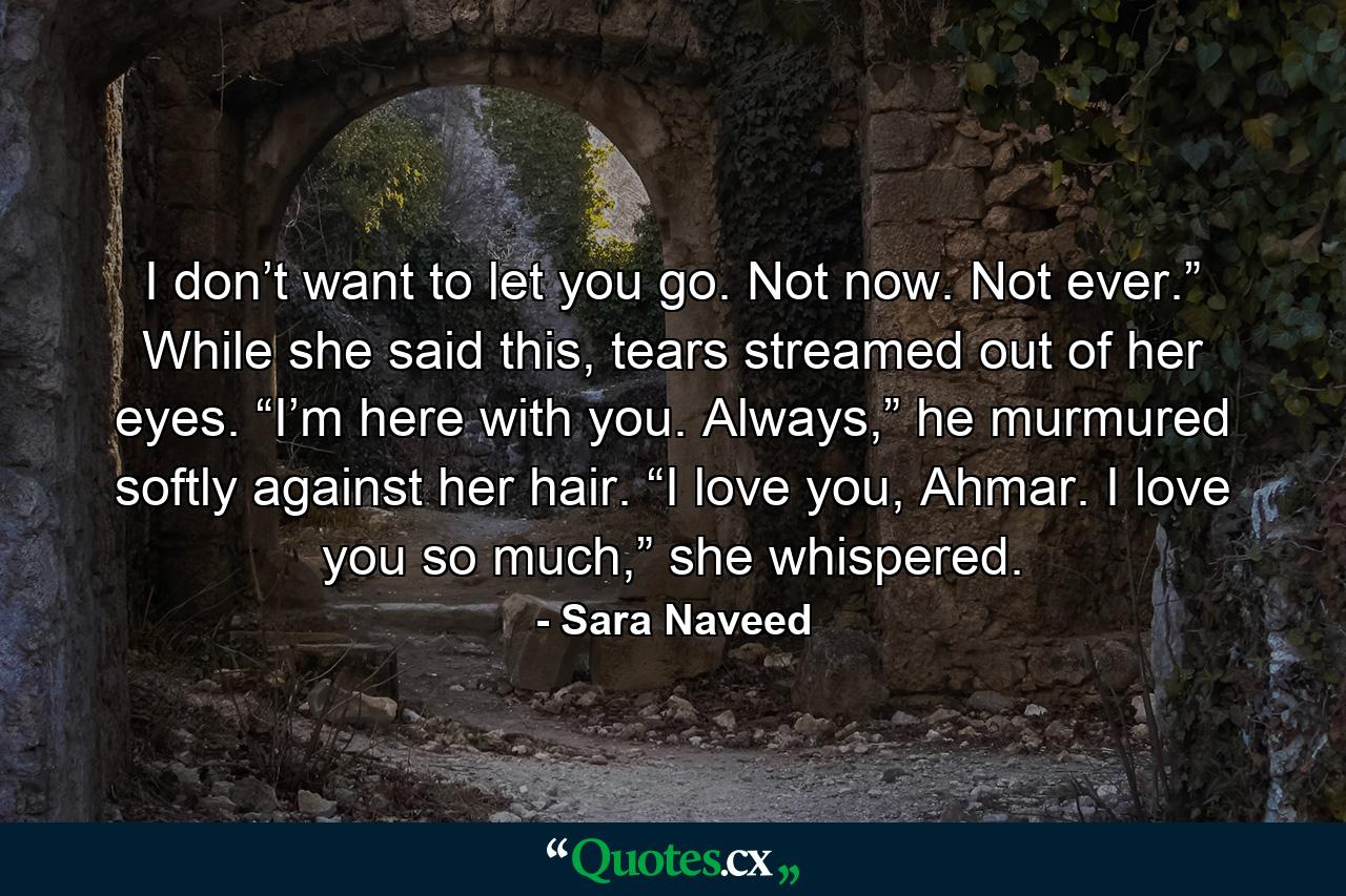 I don’t want to let you go. Not now. Not ever.” While she said this, tears streamed out of her eyes. “I’m here with you. Always,” he murmured softly against her hair. “I love you, Ahmar. I love you so much,” she whispered. - Quote by Sara Naveed