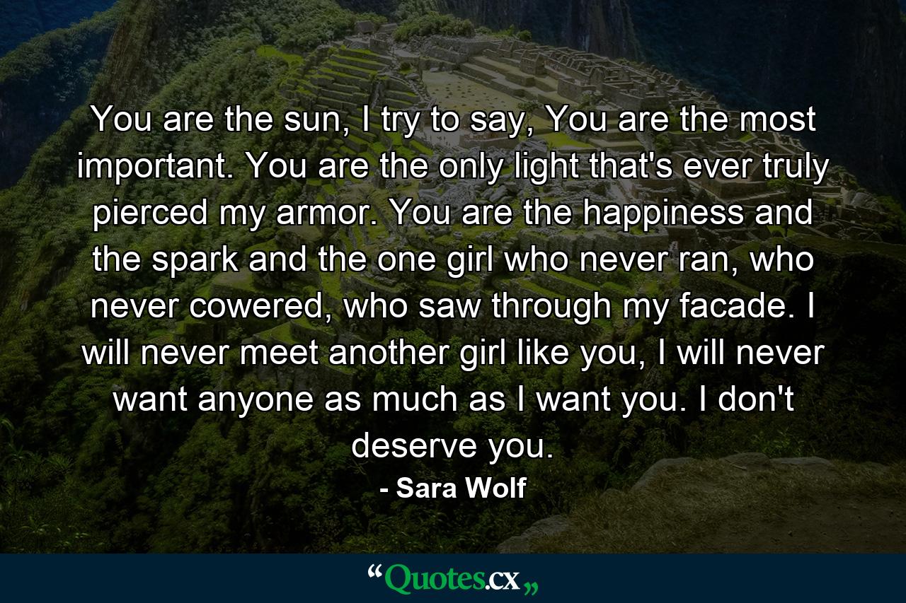 You are the sun, I try to say, You are the most important. You are the only light that's ever truly pierced my armor. You are the happiness and the spark and the one girl who never ran, who never cowered, who saw through my facade. I will never meet another girl like you, I will never want anyone as much as I want you. I don't deserve you. - Quote by Sara Wolf