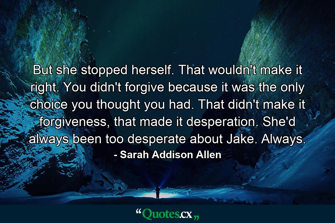 But she stopped herself. That wouldn't make it right. You didn't forgive because it was the only choice you thought you had. That didn't make it forgiveness, that made it desperation. She'd always been too desperate about Jake. Always. - Quote by Sarah Addison Allen