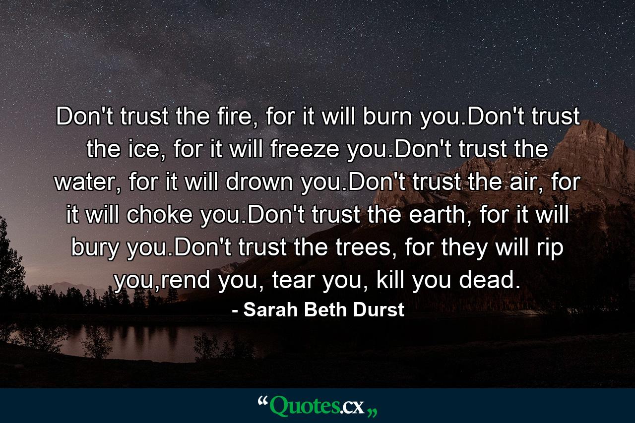 Don't trust the fire, for it will burn you.Don't trust the ice, for it will freeze you.Don't trust the water, for it will drown you.Don't trust the air, for it will choke you.Don't trust the earth, for it will bury you.Don't trust the trees, for they will rip you,rend you, tear you, kill you dead. - Quote by Sarah Beth Durst