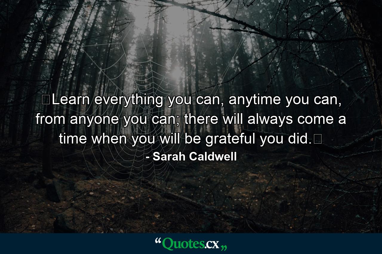 ❝Learn everything you can, anytime you can, from anyone you can; there will always come a time when you will be grateful you did.❞ - Quote by Sarah Caldwell