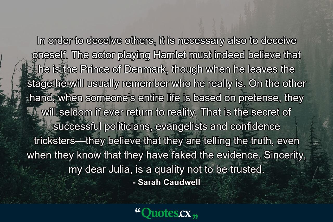 In order to deceive others, it is necessary also to deceive oneself. The actor playing Hamlet must indeed believe that he is the Prince of Denmark, though when he leaves the stage he will usually remember who he really is. On the other hand, when someone's entire life is based on pretense, they will seldom if ever return to reality. That is the secret of successful politicians, evangelists and confidence tricksters—they believe that they are telling the truth, even when they know that they have faked the evidence. Sincerity, my dear Julia, is a quality not to be trusted. - Quote by Sarah Caudwell