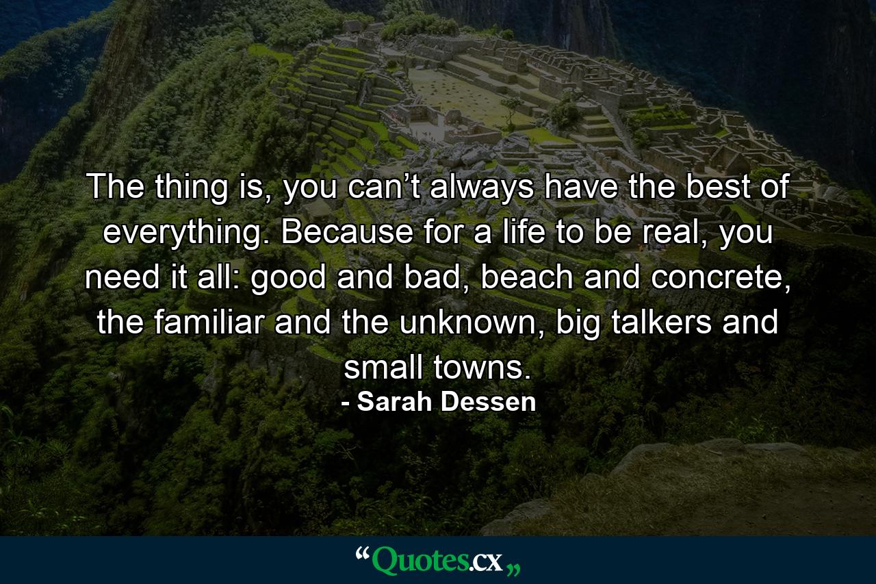 The thing is, you can’t always have the best of everything. Because for a life to be real, you need it all: good and bad, beach and concrete, the familiar and the unknown, big talkers and small towns. - Quote by Sarah Dessen