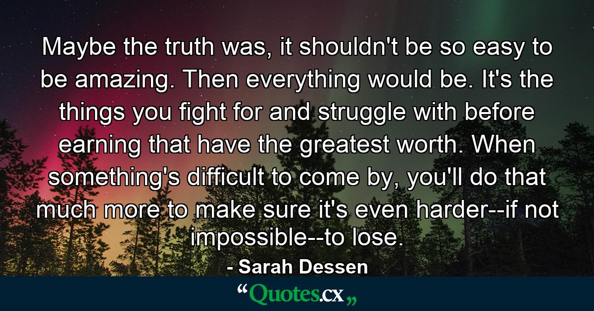 Maybe the truth was, it shouldn't be so easy to be amazing. Then everything would be. It's the things you fight for and struggle with before earning that have the greatest worth. When something's difficult to come by, you'll do that much more to make sure it's even harder--if not impossible--to lose. - Quote by Sarah Dessen