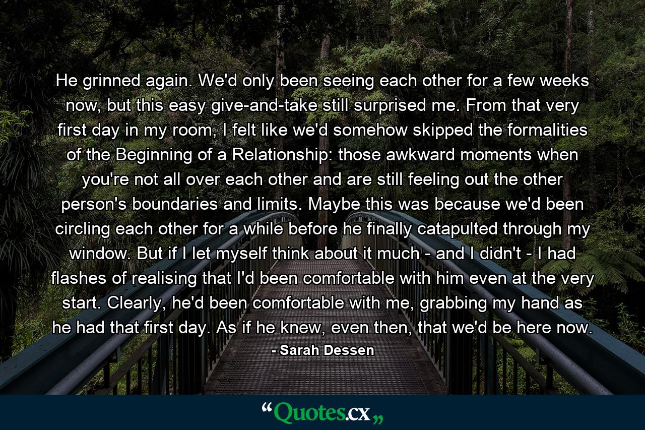 He grinned again. We'd only been seeing each other for a few weeks now, but this easy give-and-take still surprised me. From that very first day in my room, I felt like we'd somehow skipped the formalities of the Beginning of a Relationship: those awkward moments when you're not all over each other and are still feeling out the other person's boundaries and limits. Maybe this was because we'd been circling each other for a while before he finally catapulted through my window. But if I let myself think about it much - and I didn't - I had flashes of realising that I'd been comfortable with him even at the very start. Clearly, he'd been comfortable with me, grabbing my hand as he had that first day. As if he knew, even then, that we'd be here now. - Quote by Sarah Dessen