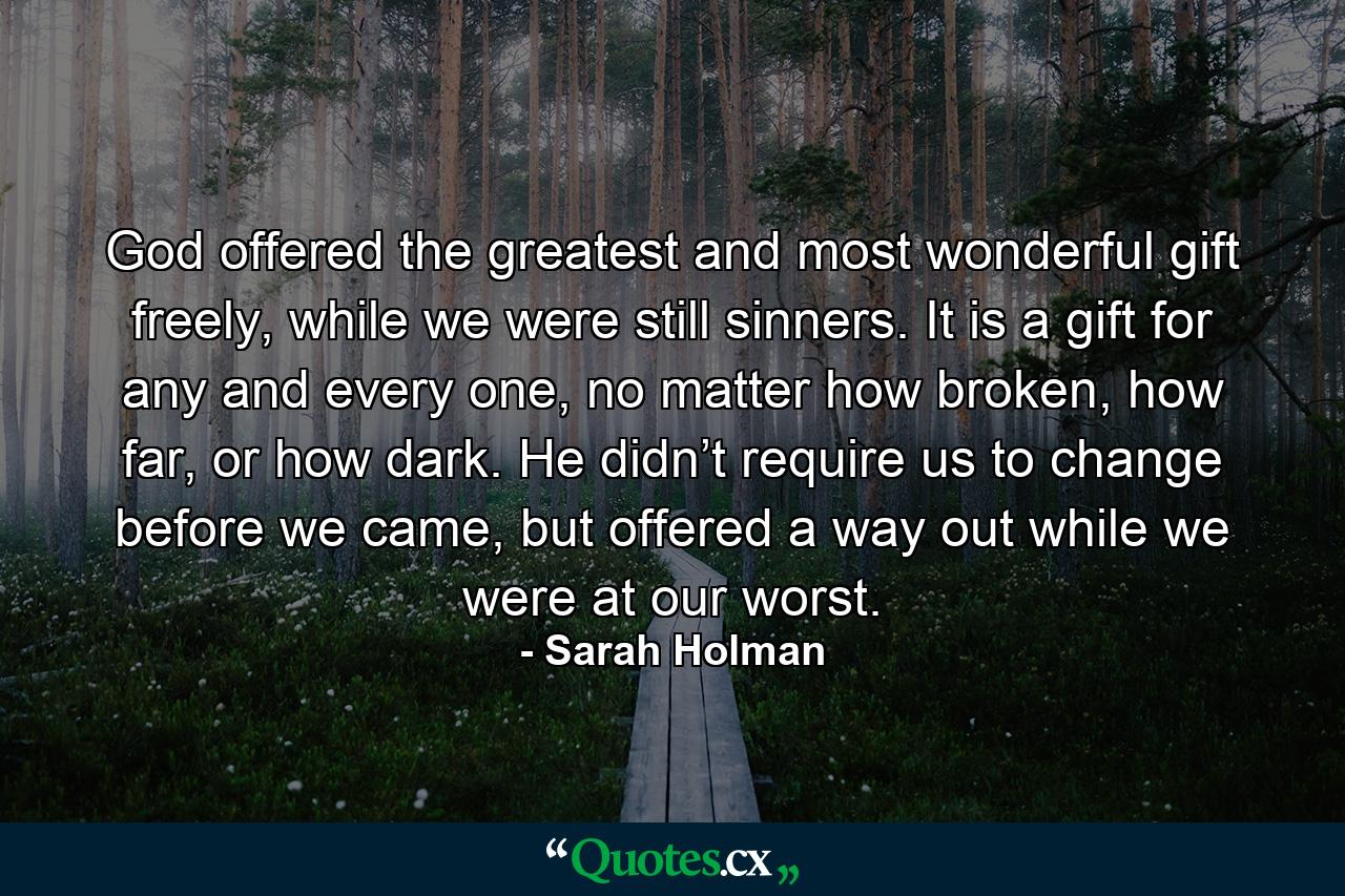 God offered the greatest and most wonderful gift freely, while we were still sinners. It is a gift for any and every one, no matter how broken, how far, or how dark. He didn’t require us to change before we came, but offered a way out while we were at our worst. - Quote by Sarah Holman