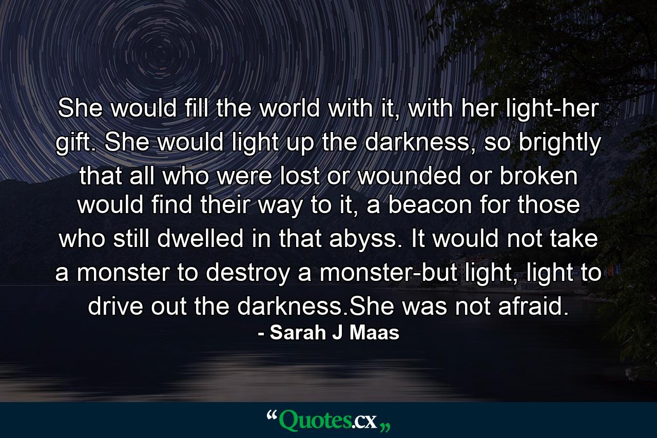 She would fill the world with it, with her light-her gift. She would light up the darkness, so brightly that all who were lost or wounded or broken would find their way to it, a beacon for those who still dwelled in that abyss. It would not take a monster to destroy a monster-but light, light to drive out the darkness.She was not afraid. - Quote by Sarah J Maas