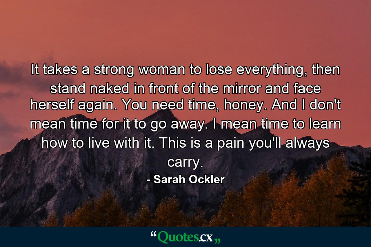 It takes a strong woman to lose everything, then stand naked in front of the mirror and face herself again. You need time, honey. And I don't mean time for it to go away. I mean time to learn how to live with it. This is a pain you'll always carry. - Quote by Sarah Ockler