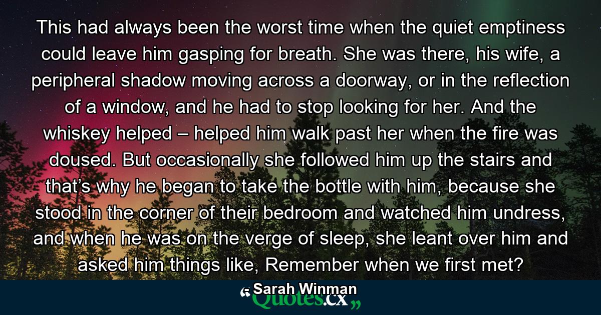 This had always been the worst time when the quiet emptiness could leave him gasping for breath. She was there, his wife, a peripheral shadow moving across a doorway, or in the reflection of a window, and he had to stop looking for her. And the whiskey helped – helped him walk past her when the fire was doused. But occasionally she followed him up the stairs and that’s why he began to take the bottle with him, because she stood in the corner of their bedroom and watched him undress, and when he was on the verge of sleep, she leant over him and asked him things like, Remember when we first met? - Quote by Sarah Winman