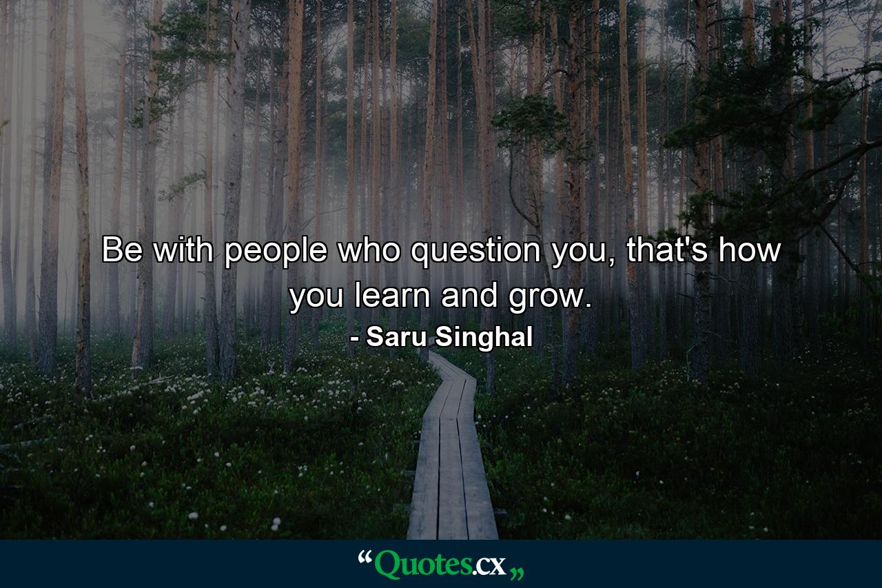 Be with people who question you, that's how you learn and grow. - Quote by Saru Singhal