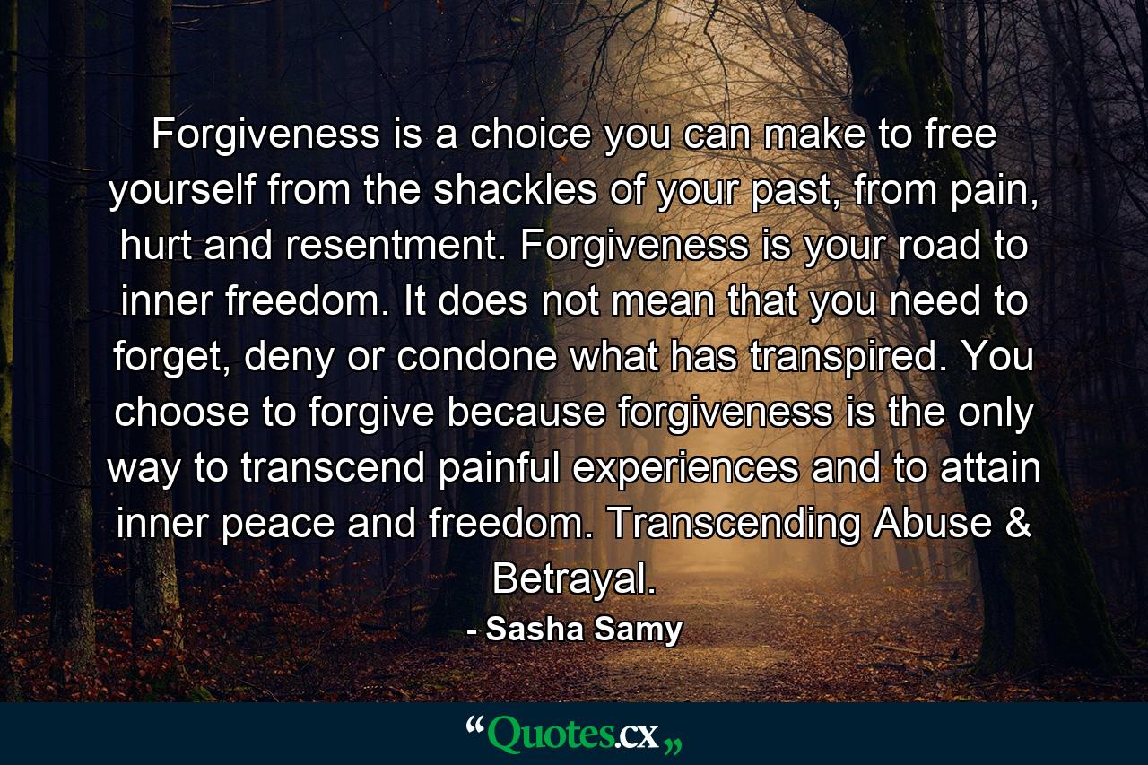 Forgiveness is a choice you can make to free yourself from the shackles of your past, from pain, hurt and resentment. Forgiveness is your road to inner freedom. It does not mean that you need to forget, deny or condone what has transpired. You choose to forgive because forgiveness is the only way to transcend painful experiences and to attain inner peace and freedom. Transcending Abuse & Betrayal. - Quote by Sasha Samy