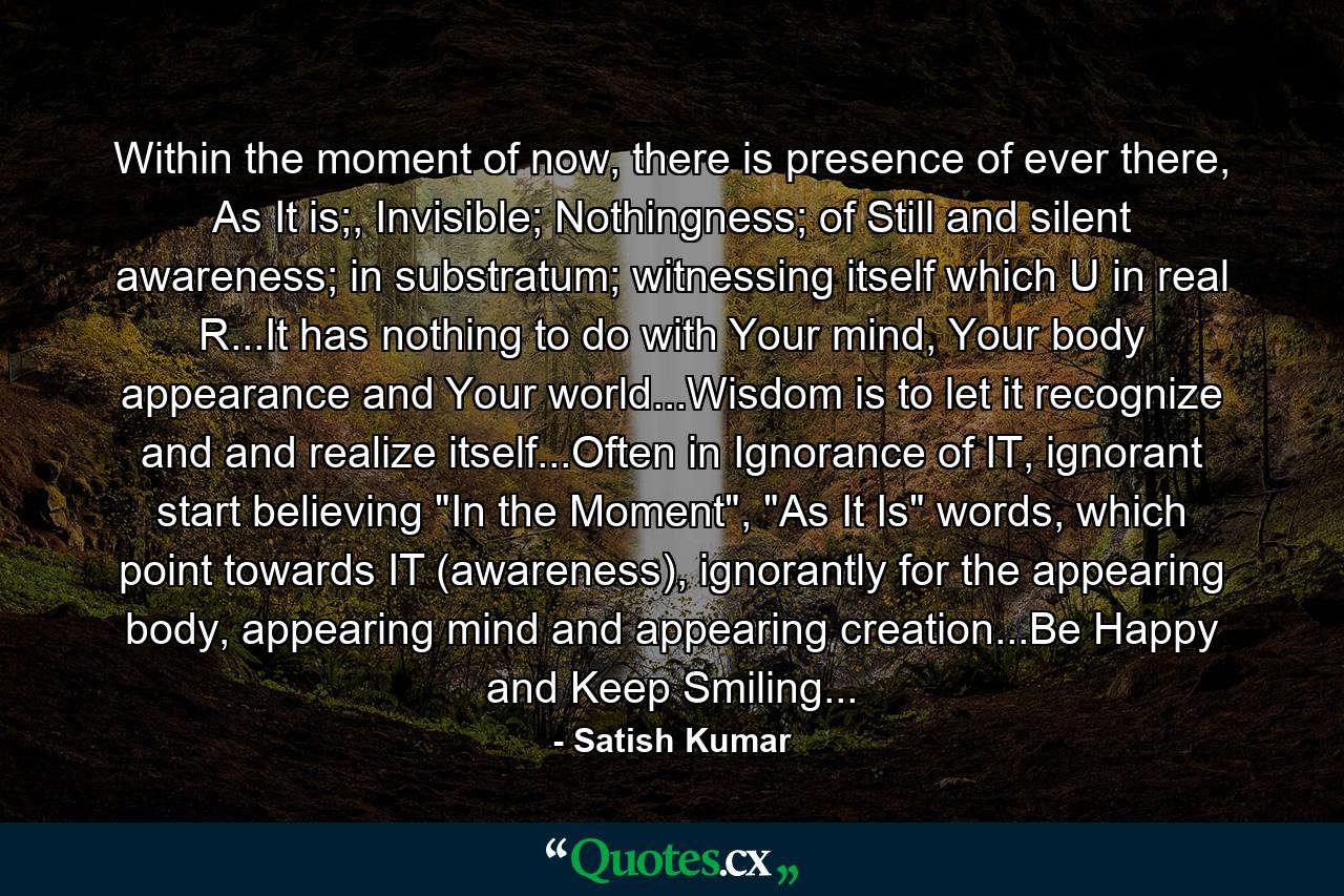 Within the moment of now, there is presence of ever there, As It is;, Invisible; Nothingness; of Still and silent awareness; in substratum; witnessing itself which U in real R...It has nothing to do with Your mind, Your body appearance and Your world...Wisdom is to let it recognize and and realize itself...Often in Ignorance of IT, ignorant start believing 