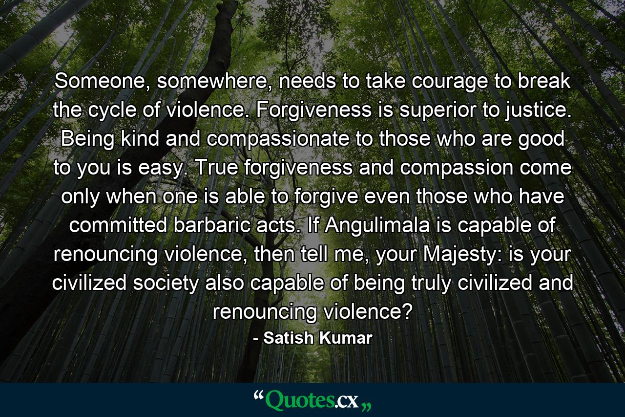 Someone, somewhere, needs to take courage to break the cycle of violence. Forgiveness is superior to justice. Being kind and compassionate to those who are good to you is easy. True forgiveness and compassion come only when one is able to forgive even those who have committed barbaric acts. If Angulimala is capable of renouncing violence, then tell me, your Majesty: is your civilized society also capable of being truly civilized and renouncing violence? - Quote by Satish Kumar