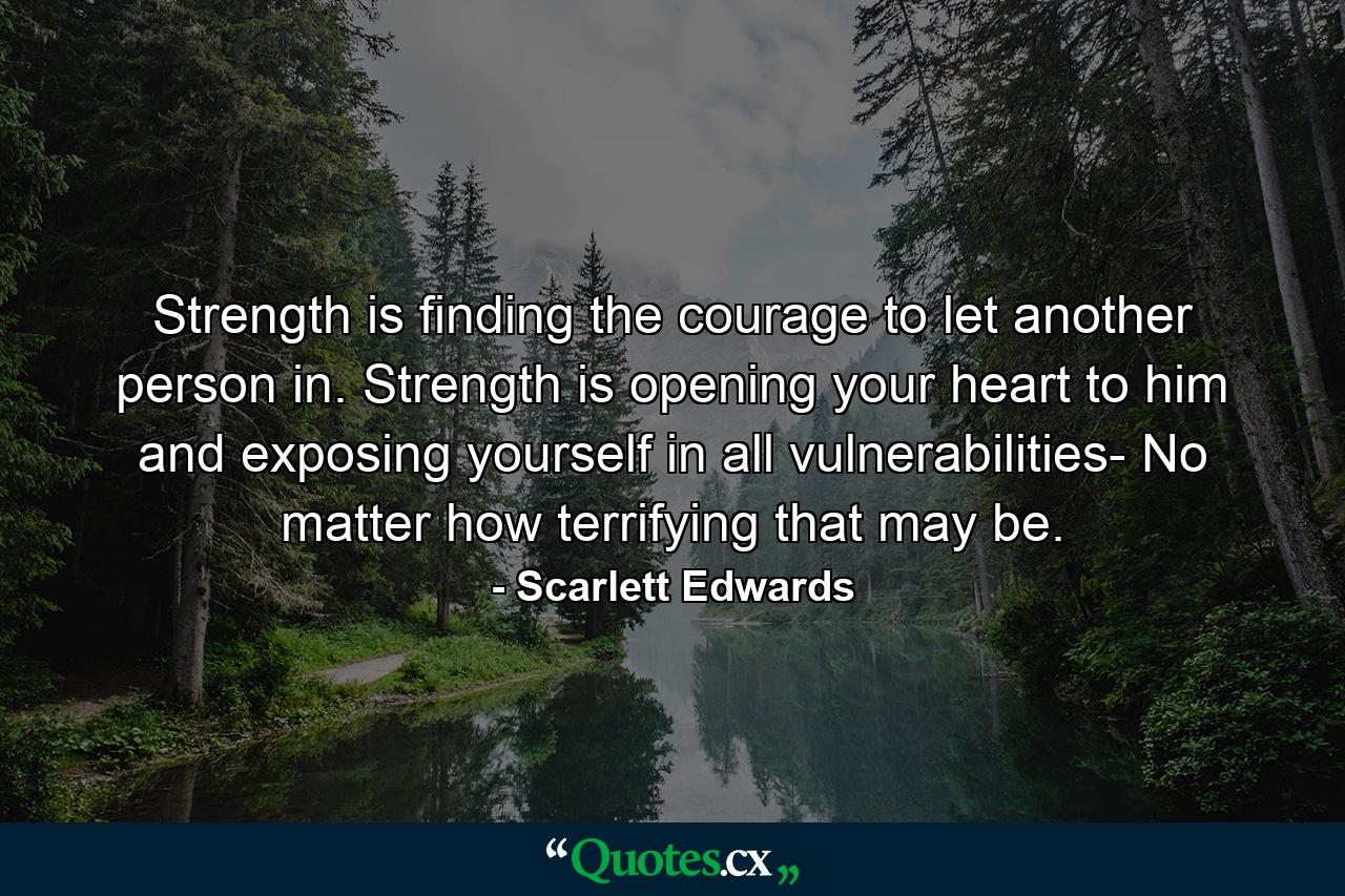 Strength is finding the courage to let another person in. Strength is opening your heart to him and exposing yourself in all vulnerabilities- No matter how terrifying that may be. - Quote by Scarlett Edwards