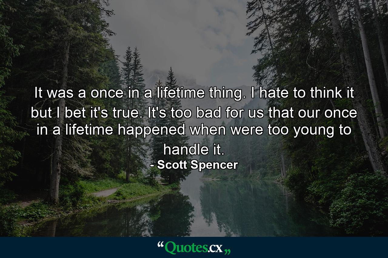 It was a once in a lifetime thing. I hate to think it but I bet it's true. It's too bad for us that our once in a lifetime happened when were too young to handle it. - Quote by Scott Spencer