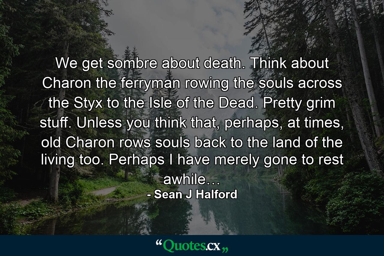 We get sombre about death. Think about Charon the ferryman rowing the souls across the Styx to the Isle of the Dead. Pretty grim stuff. Unless you think that, perhaps, at times, old Charon rows souls back to the land of the living too. Perhaps I have merely gone to rest awhile… - Quote by Sean J Halford