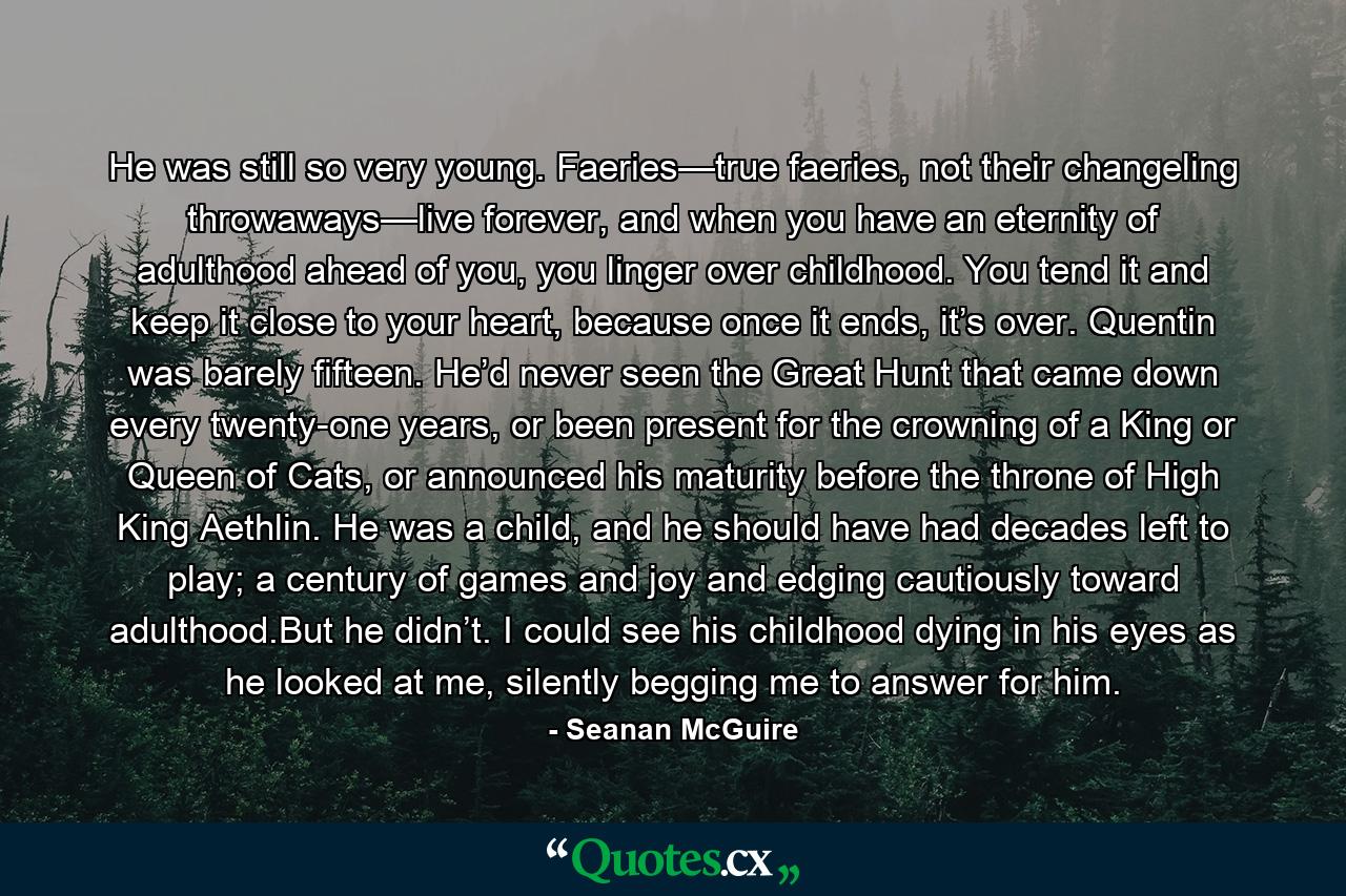 He was still so very young. Faeries—true faeries, not their changeling throwaways—live forever, and when you have an eternity of adulthood ahead of you, you linger over childhood. You tend it and keep it close to your heart, because once it ends, it’s over. Quentin was barely fifteen. He’d never seen the Great Hunt that came down every twenty-one years, or been present for the crowning of a King or Queen of Cats, or announced his maturity before the throne of High King Aethlin. He was a child, and he should have had decades left to play; a century of games and joy and edging cautiously toward adulthood.But he didn’t. I could see his childhood dying in his eyes as he looked at me, silently begging me to answer for him. - Quote by Seanan McGuire