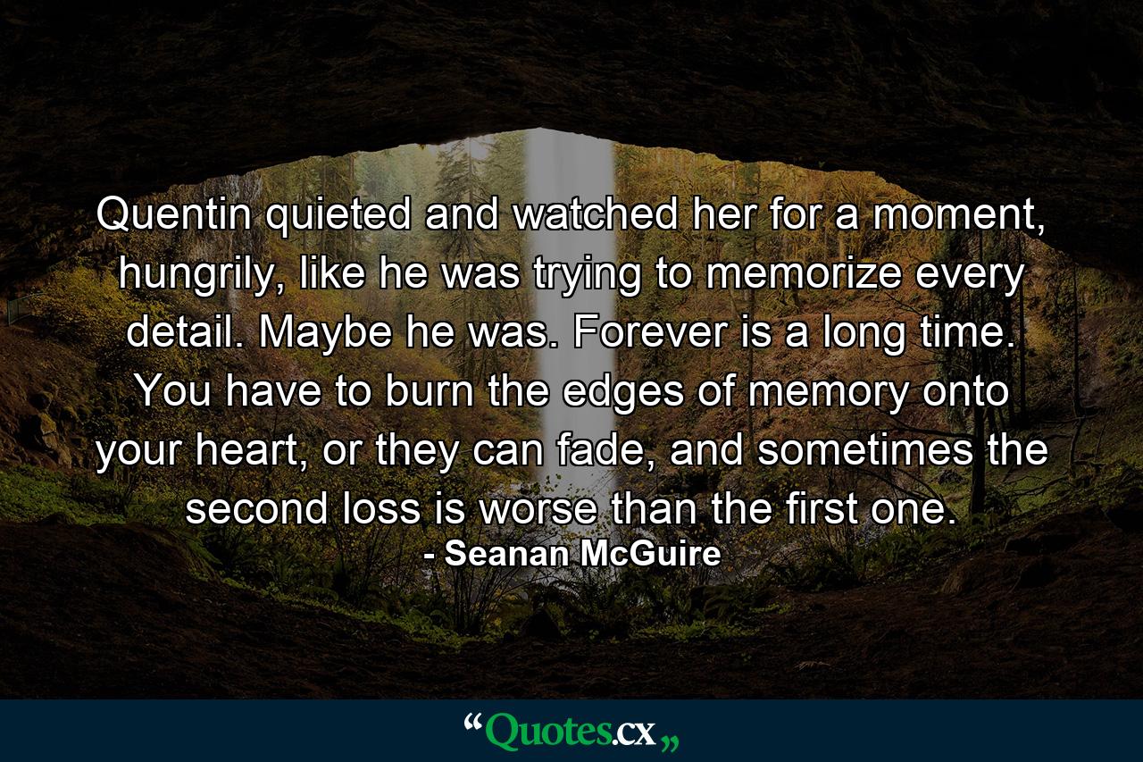 Quentin quieted and watched her for a moment, hungrily, like he was trying to memorize every detail. Maybe he was. Forever is a long time. You have to burn the edges of memory onto your heart, or they can fade, and sometimes the second loss is worse than the first one. - Quote by Seanan McGuire