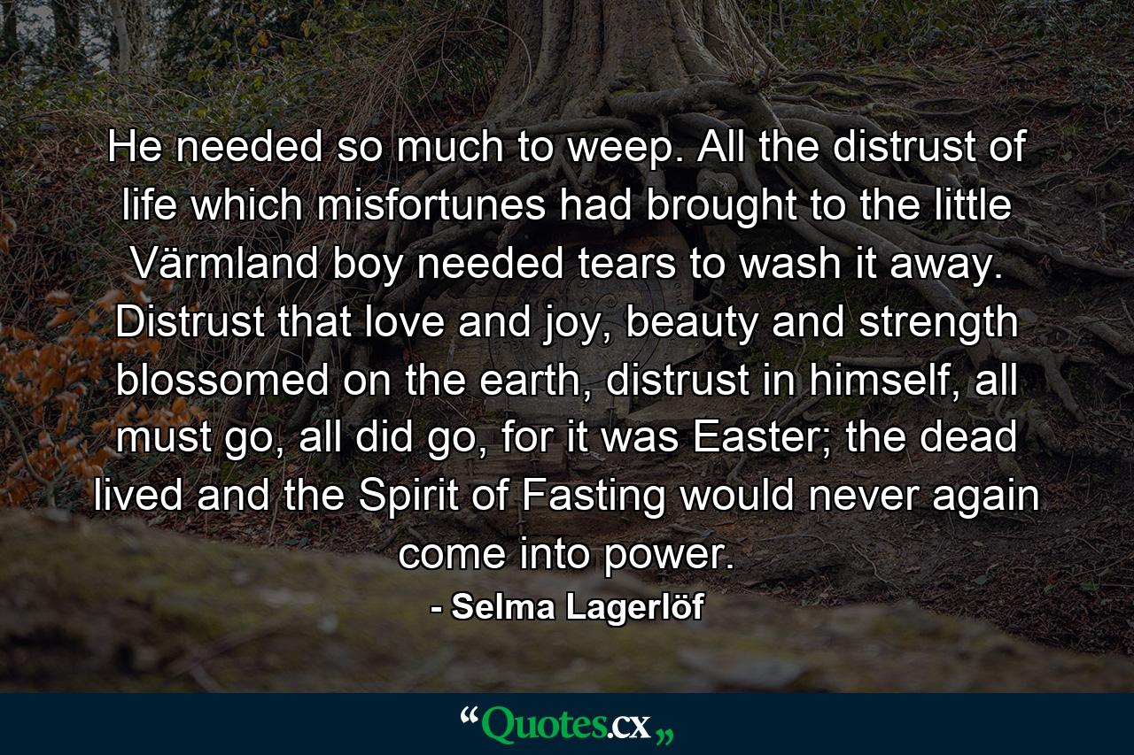 He needed so much to weep. All the distrust of life which misfortunes had brought to the little Värmland boy needed tears to wash it away. Distrust that love and joy, beauty and strength blossomed on the earth, distrust in himself, all must go, all did go, for it was Easter; the dead lived and the Spirit of Fasting would never again come into power. - Quote by Selma Lagerlöf