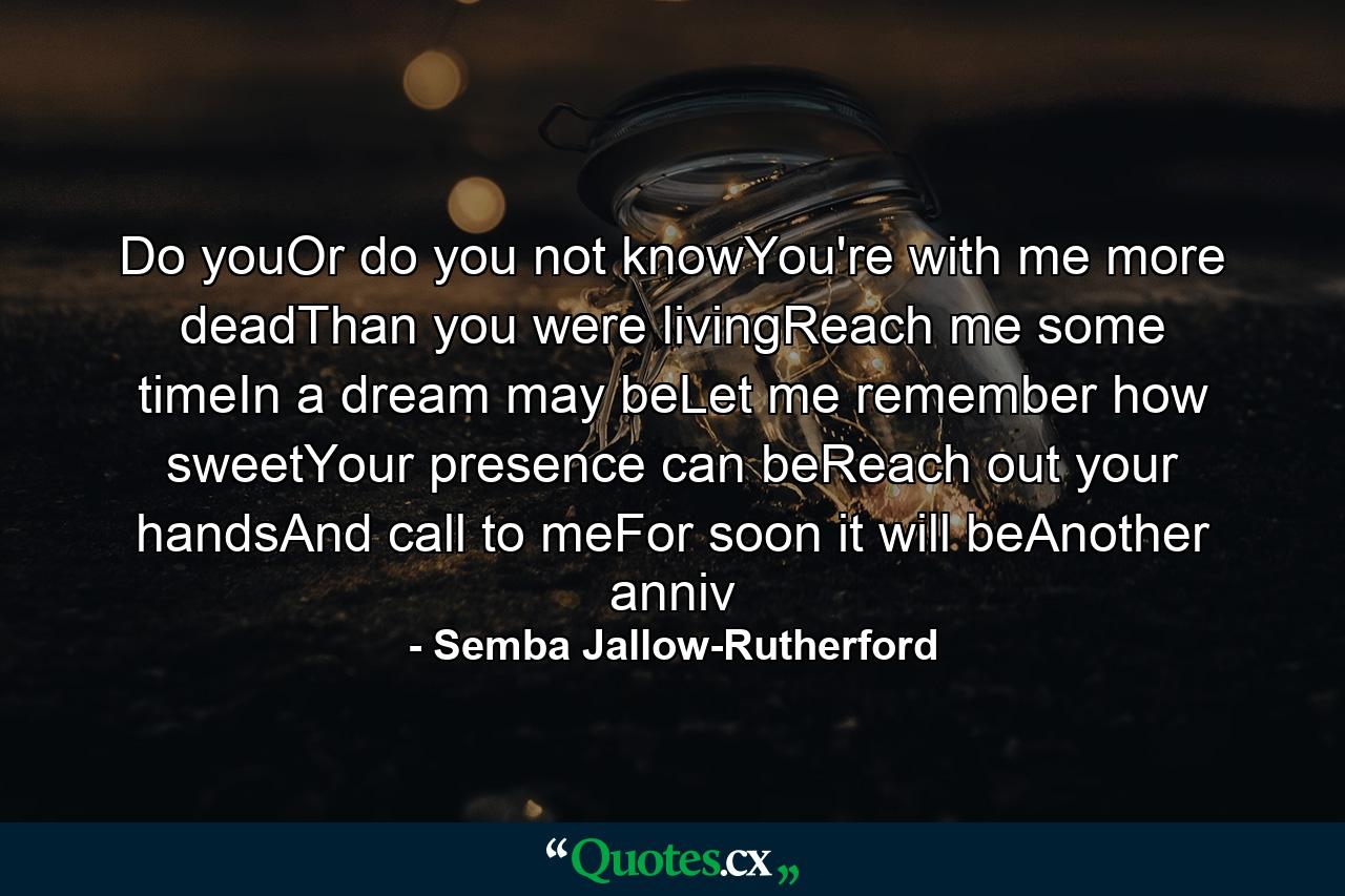 Do youOr do you not knowYou're with me more deadThan you were livingReach me some timeIn a dream may beLet me remember how sweetYour presence can beReach out your handsAnd call to meFor soon it will beAnother anniv - Quote by Semba Jallow-Rutherford