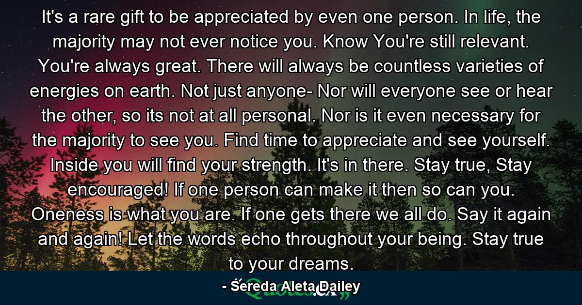 It's a rare gift to be appreciated by even one person. In life, the majority may not ever notice you. Know You're still relevant. You're always great. There will always be countless varieties of energies on earth. Not just anyone- Nor will everyone see or hear the other, so its not at all personal. Nor is it even necessary for the majority to see you. Find time to appreciate and see yourself. Inside you will find your strength. It's in there. Stay true, Stay encouraged! If one person can make it then so can you. Oneness is what you are. If one gets there we all do. Say it again and again! Let the words echo throughout your being. Stay true to your dreams. - Quote by Sereda Aleta Dailey