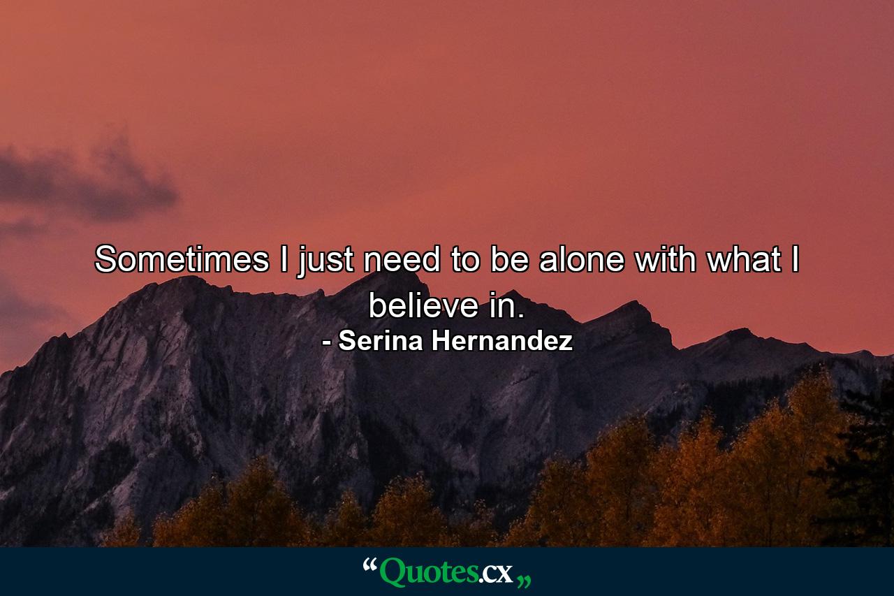 Sometimes I just need to be alone with what I believe in. - Quote by Serina Hernandez