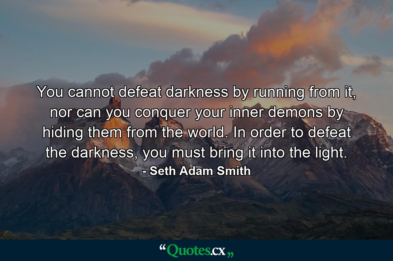 You cannot defeat darkness by running from it, nor can you conquer your inner demons by hiding them from the world. In order to defeat the darkness, you must bring it into the light. - Quote by Seth Adam Smith