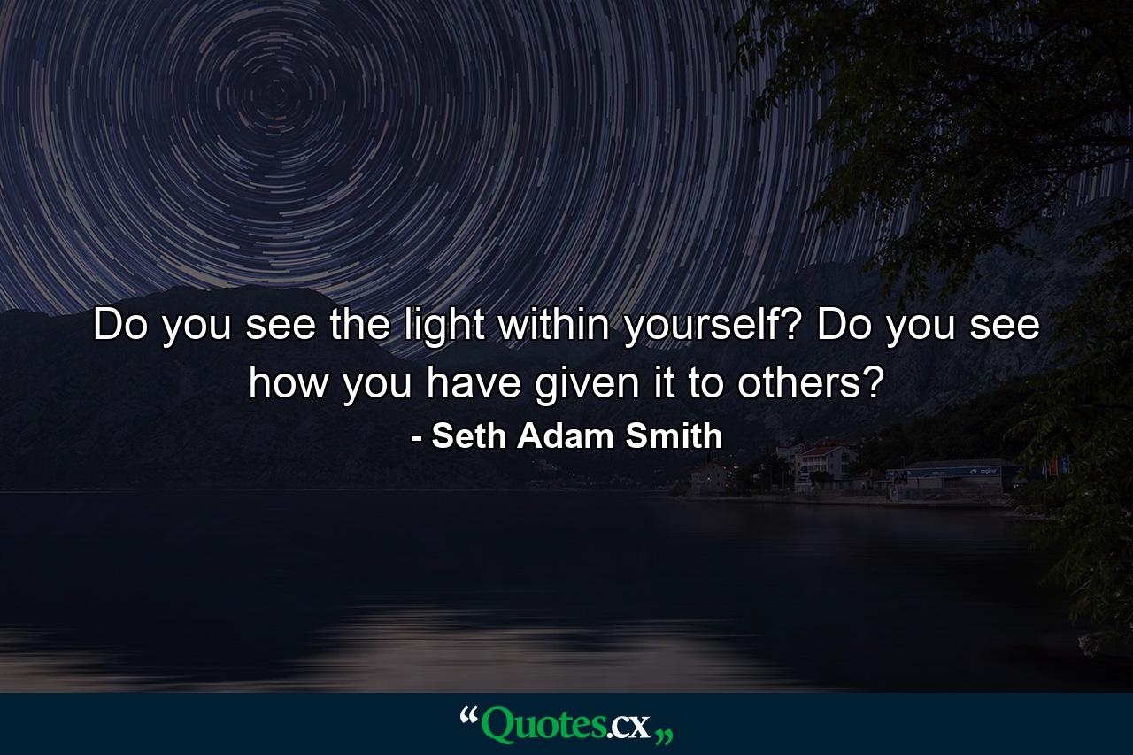 Do you see the light within yourself? Do you see how you have given it to others? - Quote by Seth Adam Smith