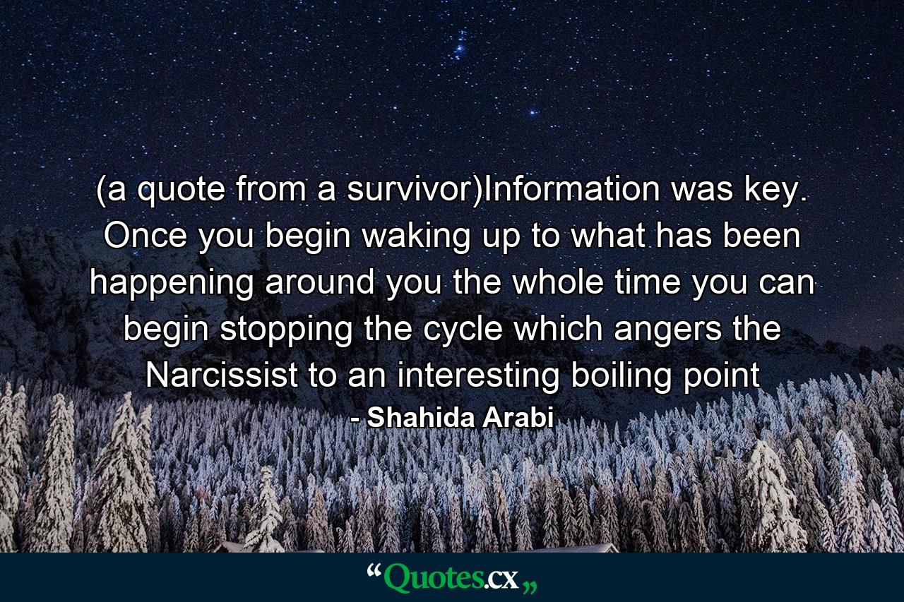 (a quote from a survivor)Information was key. Once you begin waking up to what has been happening around you the whole time you can begin stopping the cycle which angers the Narcissist to an interesting boiling point - Quote by Shahida Arabi