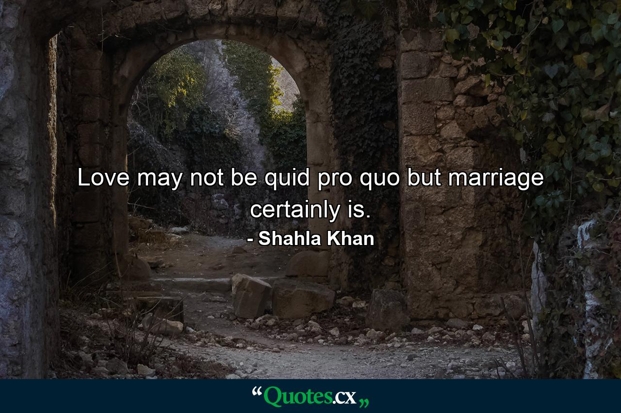 Love may not be quid pro quo but marriage certainly is. - Quote by Shahla Khan