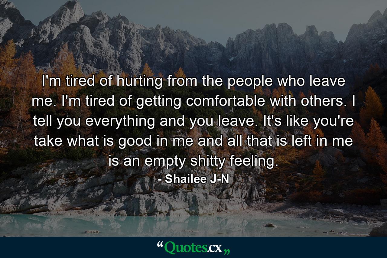 I'm tired of hurting from the people who leave me. I'm tired of getting comfortable with others. I tell you everything and you leave. It's like you're take what is good in me and all that is left in me is an empty shitty feeling. - Quote by Shailee J-N