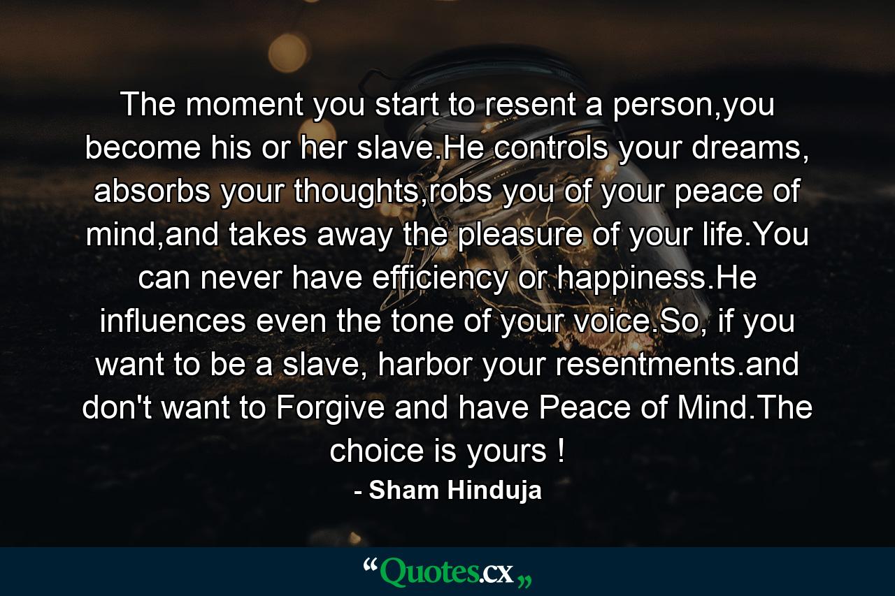 The moment you start to resent a person,you become his or her slave.He controls your dreams, absorbs your thoughts,robs you of your peace of mind,and takes away the pleasure of your life.You can never have efficiency or happiness.He influences even the tone of your voice.So, if you want to be a slave, harbor your resentments.and don't want to Forgive and have Peace of Mind.The choice is yours ! - Quote by Sham Hinduja