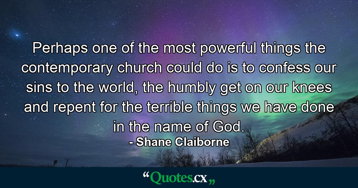 Perhaps one of the most powerful things the contemporary church could do is to confess our sins to the world, the humbly get on our knees and repent for the terrible things we have done in the name of God. - Quote by Shane Claiborne