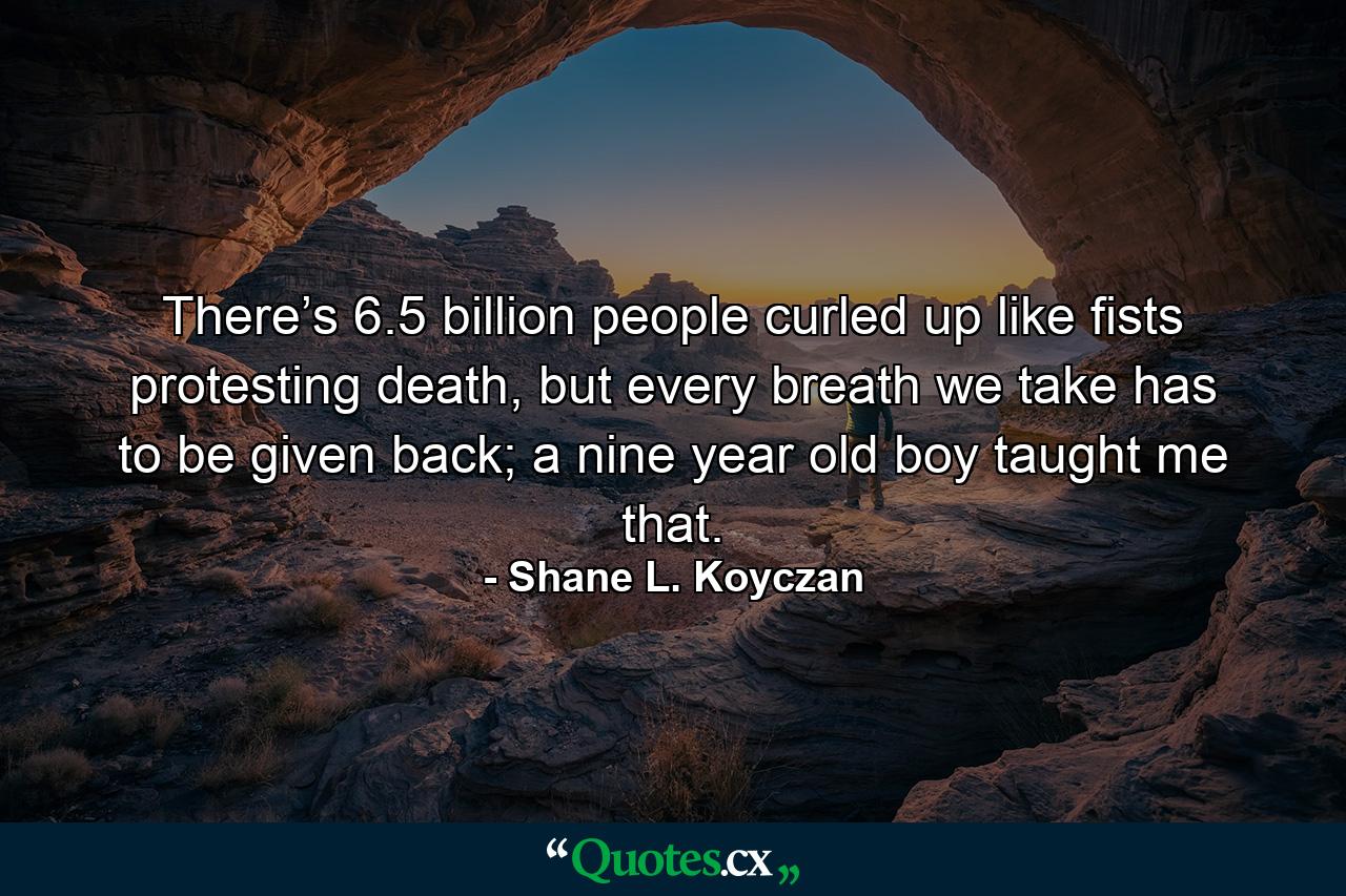 There’s 6.5 billion people curled up like fists protesting death, but every breath we take has to be given back; a nine year old boy taught me that. - Quote by Shane L. Koyczan