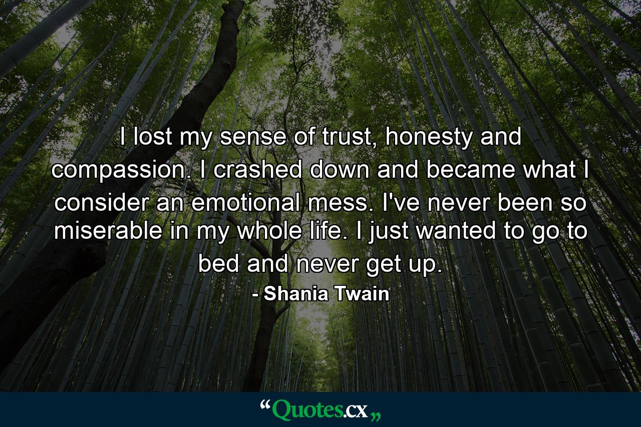 I lost my sense of trust, honesty and compassion. I crashed down and became what I consider an emotional mess. I've never been so miserable in my whole life. I just wanted to go to bed and never get up. - Quote by Shania Twain