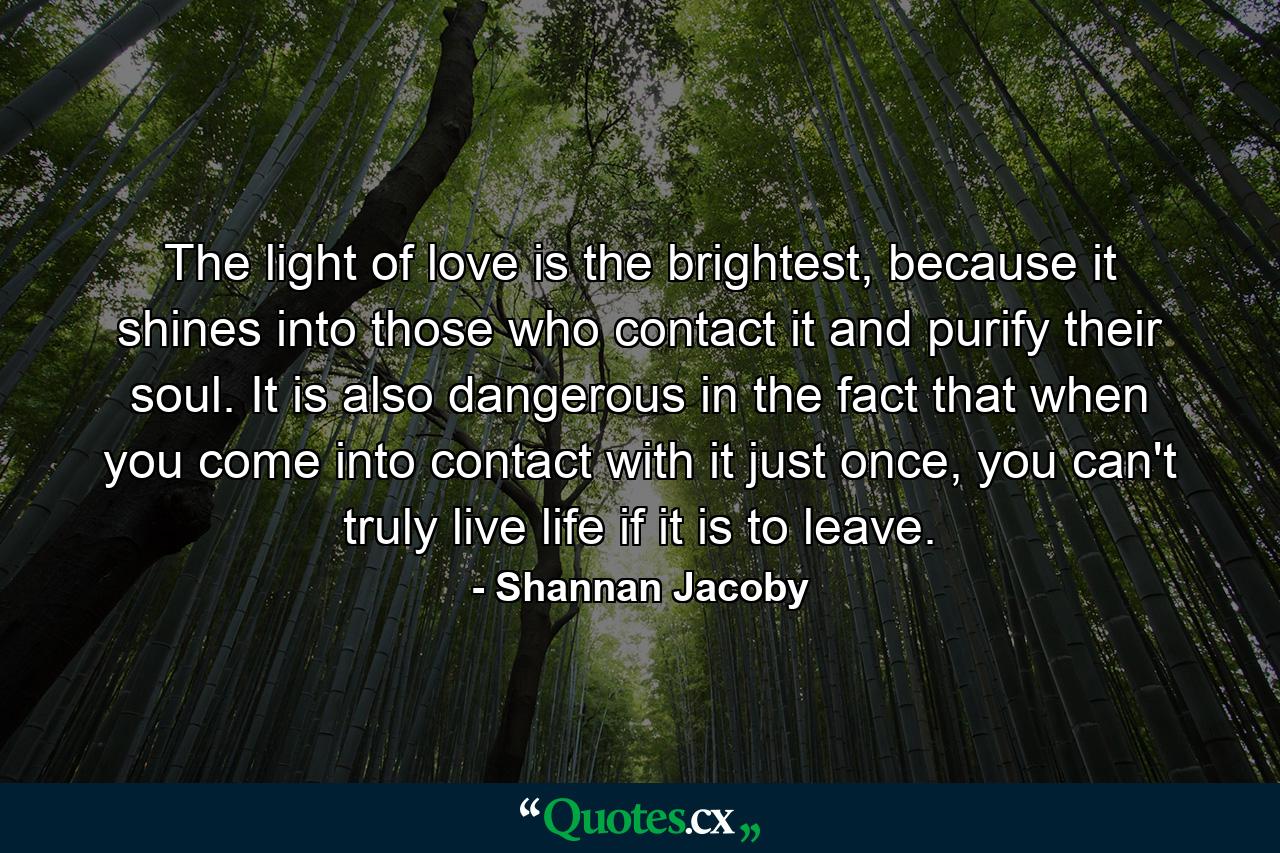 The light of love is the brightest, because it shines into those who contact it and purify their soul. It is also dangerous in the fact that when you come into contact with it just once, you can't truly live life if it is to leave. - Quote by Shannan Jacoby